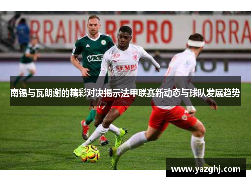 南锡与瓦朗谢的精彩对决揭示法甲联赛新动态与球队发展趋势