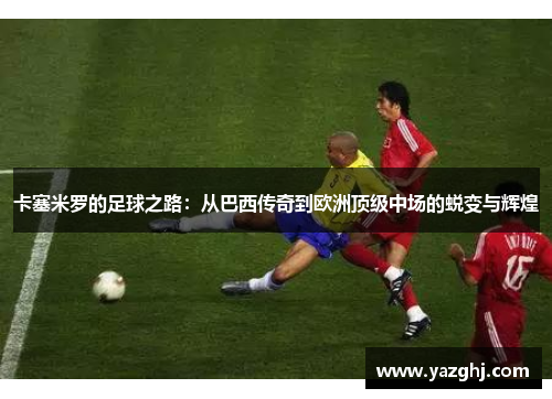 卡塞米罗的足球之路：从巴西传奇到欧洲顶级中场的蜕变与辉煌