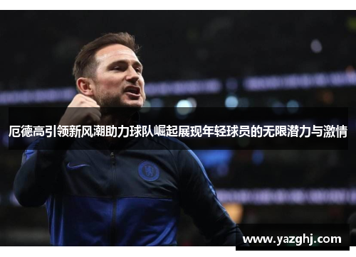 厄德高引领新风潮助力球队崛起展现年轻球员的无限潜力与激情