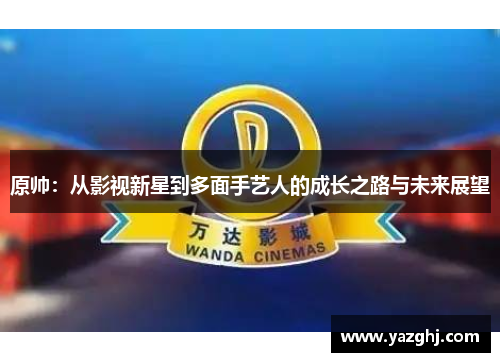 原帅：从影视新星到多面手艺人的成长之路与未来展望
