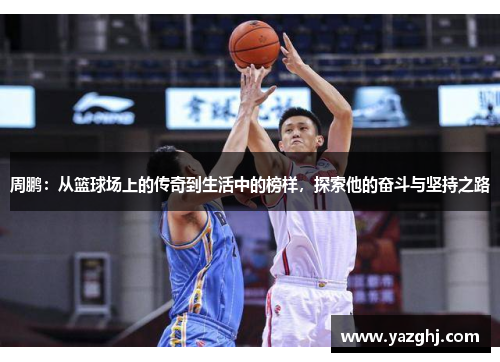 周鹏：从篮球场上的传奇到生活中的榜样，探索他的奋斗与坚持之路