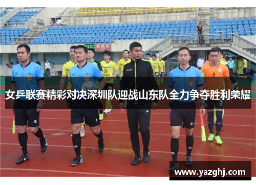 女乒联赛精彩对决深圳队迎战山东队全力争夺胜利荣耀