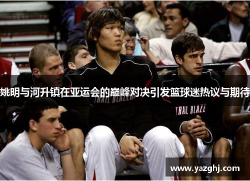 姚明与河升镇在亚运会的巅峰对决引发篮球迷热议与期待