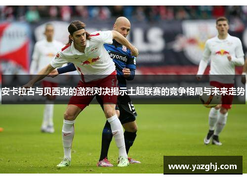 安卡拉古与贝西克的激烈对决揭示土超联赛的竞争格局与未来走势