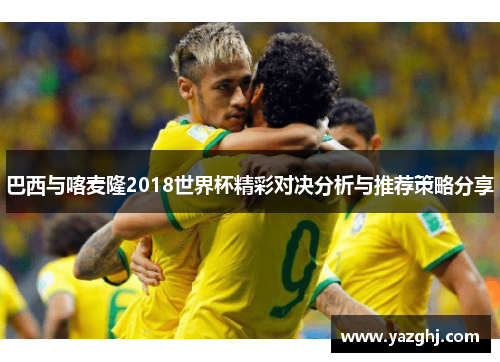 巴西与喀麦隆2018世界杯精彩对决分析与推荐策略分享