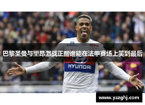 巴黎圣曼与里昂激战正酣谁能在法甲赛场上笑到最后