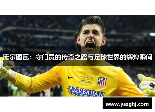 库尔图瓦：守门员的传奇之路与足球世界的辉煌瞬间