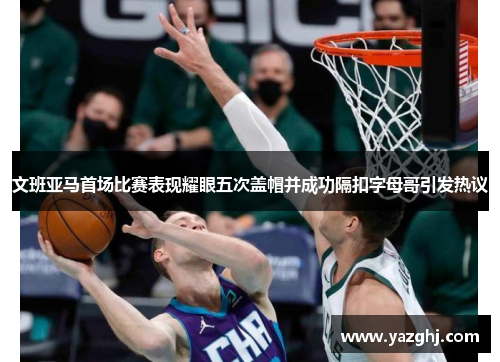 文班亚马首场比赛表现耀眼五次盖帽并成功隔扣字母哥引发热议