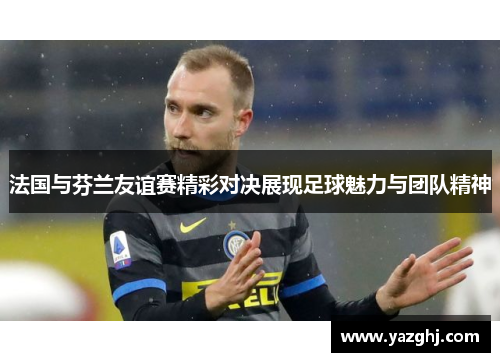 法国与芬兰友谊赛精彩对决展现足球魅力与团队精神